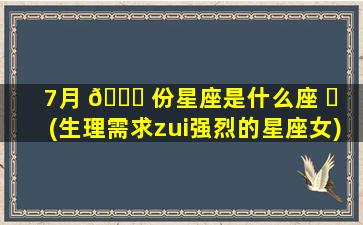 7月 🐈 份星座是什么座 ☘ (生理需求zui
强烈的星座女)
